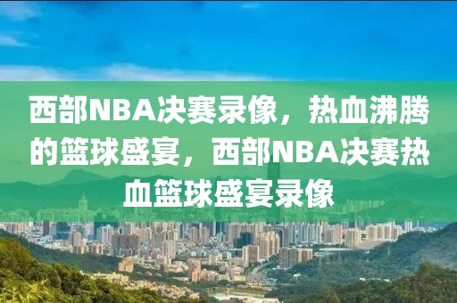 西部NBA决赛录像，热血沸腾的篮球盛宴，西部NBA决赛热血篮球盛宴录像