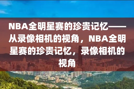 NBA全明星赛的珍贵记忆——从录像相机的视角，NBA全明星赛的珍贵记忆，录像相机的视角