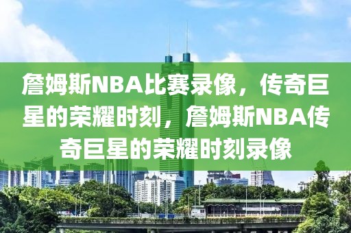 詹姆斯NBA比赛录像，传奇巨星的荣耀时刻，詹姆斯NBA传奇巨星的荣耀时刻录像