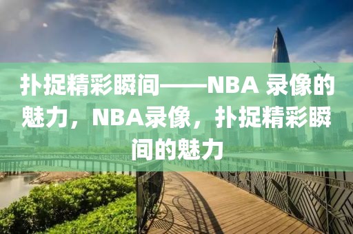 扑捉精彩瞬间——NBA 录像的魅力，NBA录像，扑捉精彩瞬间的魅力