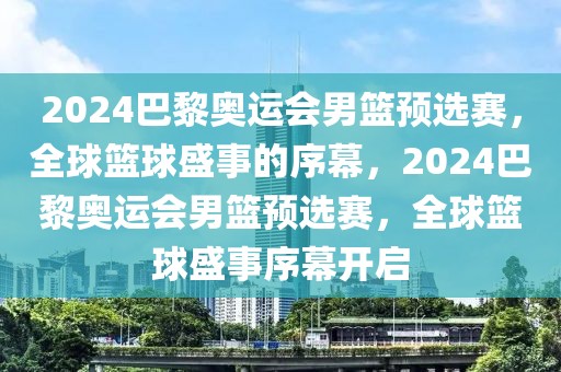 2024巴黎奥运会男篮预选赛，全球篮球盛事的序幕，2024巴黎奥运会男篮预选赛，全球篮球盛事序幕开启