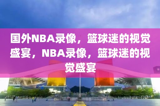 国外NBA录像，篮球迷的视觉盛宴，NBA录像，篮球迷的视觉盛宴