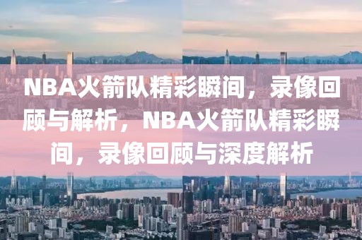 NBA火箭队精彩瞬间，录像回顾与解析，NBA火箭队精彩瞬间，录像回顾与深度解析