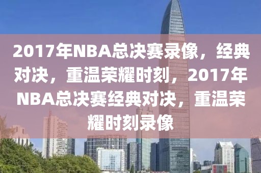 2017年NBA总决赛录像，经典对决，重温荣耀时刻，2017年NBA总决赛经典对决，重温荣耀时刻录像