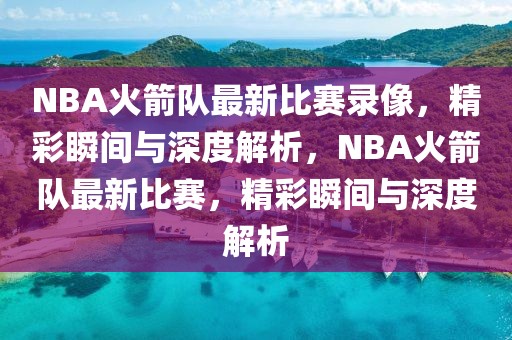 NBA火箭队最新比赛录像，精彩瞬间与深度解析，NBA火箭队最新比赛，精彩瞬间与深度解析