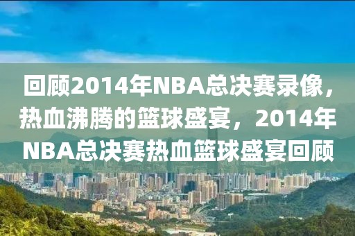 回顾2014年NBA总决赛录像，热血沸腾的篮球盛宴，2014年NBA总决赛热血篮球盛宴回顾