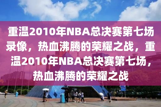 重温2010年NBA总决赛第七场录像，热血沸腾的荣耀之战，重温2010年NBA总决赛第七场，热血沸腾的荣耀之战