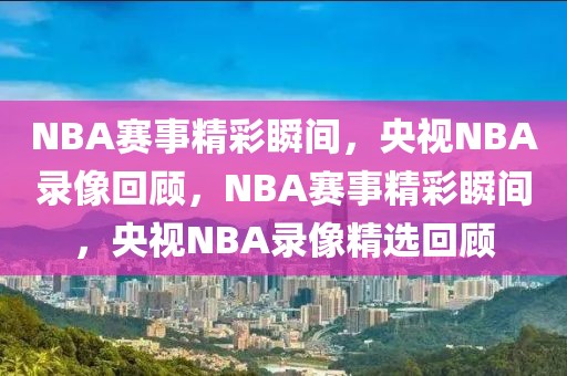 NBA赛事精彩瞬间，央视NBA录像回顾，NBA赛事精彩瞬间，央视NBA录像精选回顾