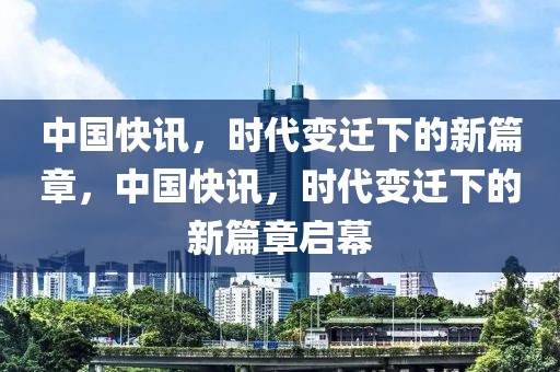 中国快讯，时代变迁下的新篇章，中国快讯，时代变迁下的新篇章启幕