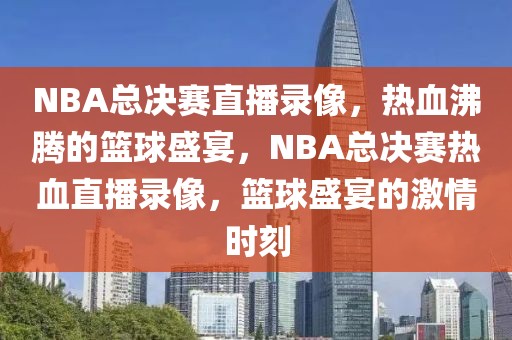 NBA总决赛直播录像，热血沸腾的篮球盛宴，NBA总决赛热血直播录像，篮球盛宴的激情时刻