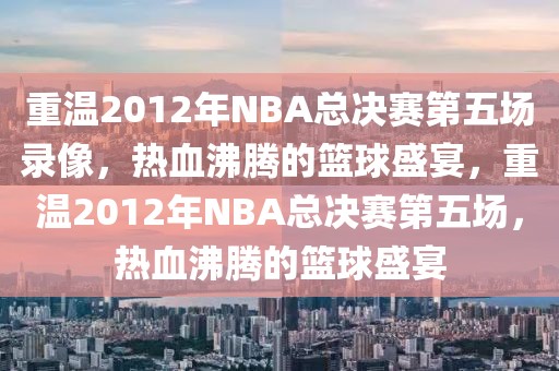 重温2012年NBA总决赛第五场录像，热血沸腾的篮球盛宴，重温2012年NBA总决赛第五场，热血沸腾的篮球盛宴