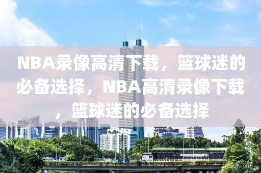 NBA录像高清下载，篮球迷的必备选择，NBA高清录像下载，篮球迷的必备选择