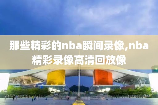 那些精彩的nba瞬间录像,nba精彩录像高清回放像