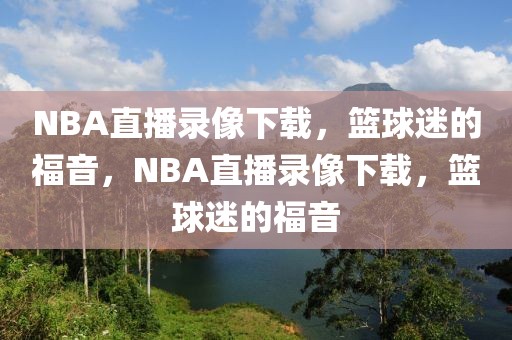 NBA直播录像下载，篮球迷的福音，NBA直播录像下载，篮球迷的福音