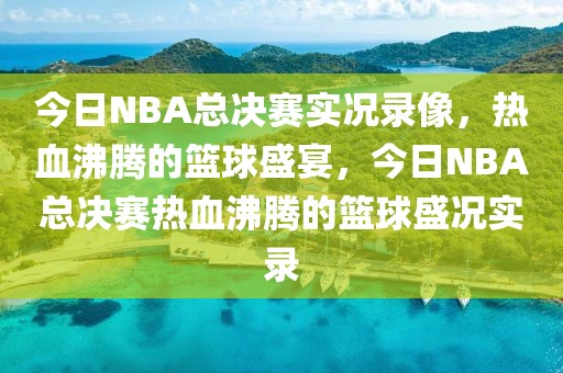 今日NBA总决赛实况录像，热血沸腾的篮球盛宴，今日NBA总决赛热血沸腾的篮球盛况实录