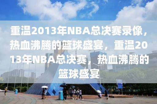 重温2013年NBA总决赛录像，热血沸腾的篮球盛宴，重温2013年NBA总决赛，热血沸腾的篮球盛宴