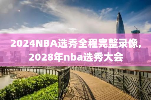 2024NBA选秀全程完整录像,2028年nba选秀大会