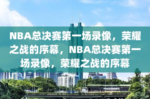 NBA总决赛第一场录像，荣耀之战的序幕，NBA总决赛第一场录像，荣耀之战的序幕