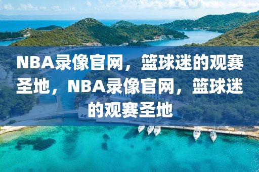 NBA录像官网，篮球迷的观赛圣地，NBA录像官网，篮球迷的观赛圣地