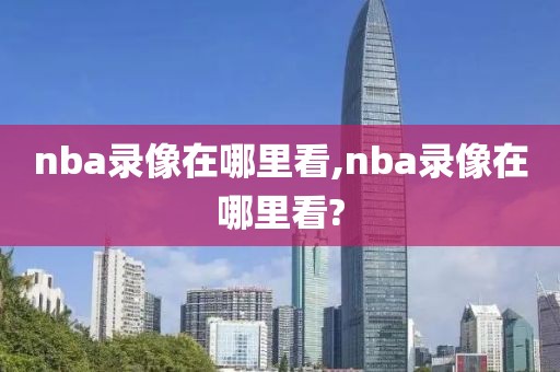 nba录像在哪里看,nba录像在哪里看?