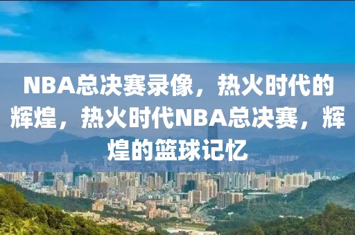 NBA总决赛录像，热火时代的辉煌，热火时代NBA总决赛，辉煌的篮球记忆