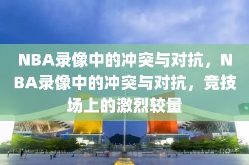 NBA录像中的冲突与对抗，NBA录像中的冲突与对抗，竞技场上的激烈较量