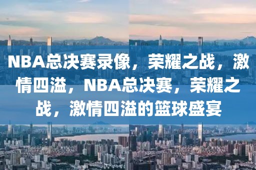 NBA总决赛录像，荣耀之战，激情四溢，NBA总决赛，荣耀之战，激情四溢的篮球盛宴