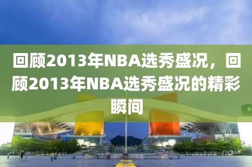 回顾2013年NBA选秀盛况，回顾2013年NBA选秀盛况的精彩瞬间