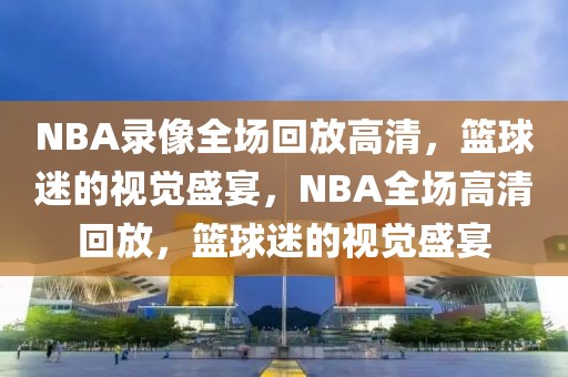 NBA录像全场回放高清，篮球迷的视觉盛宴，NBA全场高清回放，篮球迷的视觉盛宴