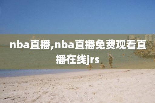 nba直播,nba直播免费观看直播在线jrs