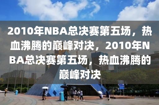 2010年NBA总决赛第五场，热血沸腾的巅峰对决，2010年NBA总决赛第五场，热血沸腾的巅峰对决