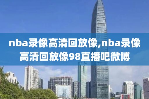 nba录像高清回放像,nba录像高清回放像98直播吧微博