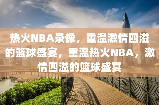 热火NBA录像，重温激情四溢的篮球盛宴，重温热火NBA，激情四溢的篮球盛宴