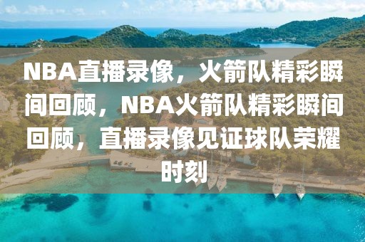 NBA直播录像，火箭队精彩瞬间回顾，NBA火箭队精彩瞬间回顾，直播录像见证球队荣耀时刻