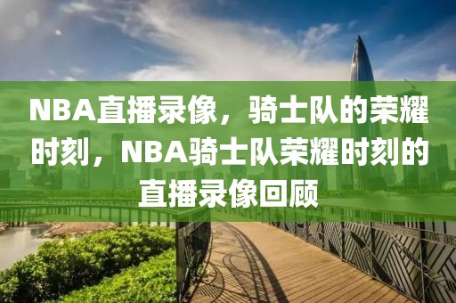 NBA直播录像，骑士队的荣耀时刻，NBA骑士队荣耀时刻的直播录像回顾