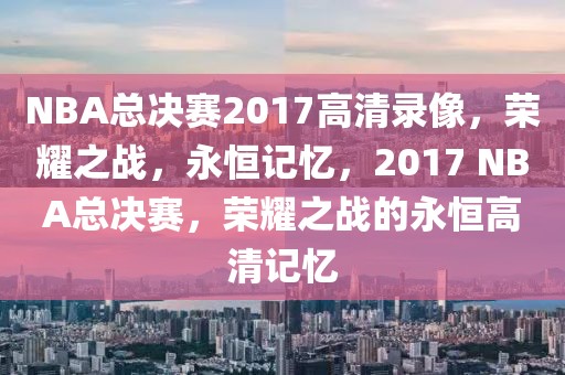 NBA总决赛2017高清录像，荣耀之战，永恒记忆，2017 NBA总决赛，荣耀之战的永恒高清记忆