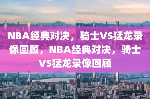 NBA经典对决，骑士VS猛龙录像回顾，NBA经典对决，骑士VS猛龙录像回顾