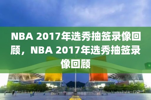 NBA 2017年选秀抽签录像回顾，NBA 2017年选秀抽签录像回顾