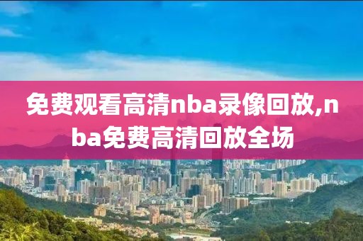 免费观看高清nba录像回放,nba免费高清回放全场