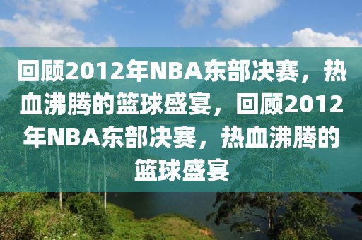 回顾2012年NBA东部决赛，热血沸腾的篮球盛宴，回顾2012年NBA东部决赛，热血沸腾的篮球盛宴