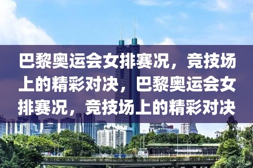 巴黎奥运会女排赛况，竞技场上的精彩对决，巴黎奥运会女排赛况，竞技场上的精彩对决