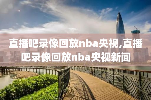 直播吧录像回放nba央视,直播吧录像回放nba央视新闻