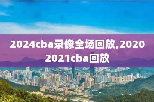 2024cba录像全场回放,20202021cba回放