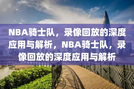 NBA骑士队，录像回放的深度应用与解析，NBA骑士队，录像回放的深度应用与解析