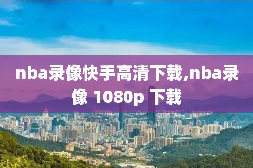 nba录像快手高清下载,nba录像 1080p 下载