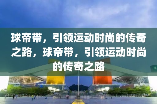 球帝带，引领运动时尚的传奇之路，球帝带，引领运动时尚的传奇之路