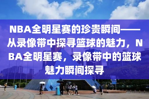 NBA全明星赛的珍贵瞬间——从录像带中探寻篮球的魅力，NBA全明星赛，录像带中的篮球魅力瞬间探寻