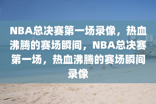 NBA总决赛第一场录像，热血沸腾的赛场瞬间，NBA总决赛第一场，热血沸腾的赛场瞬间录像