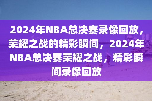 2024年NBA总决赛录像回放，荣耀之战的精彩瞬间，2024年NBA总决赛荣耀之战，精彩瞬间录像回放