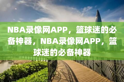 NBA录像网APP，篮球迷的必备神器，NBA录像网APP，篮球迷的必备神器